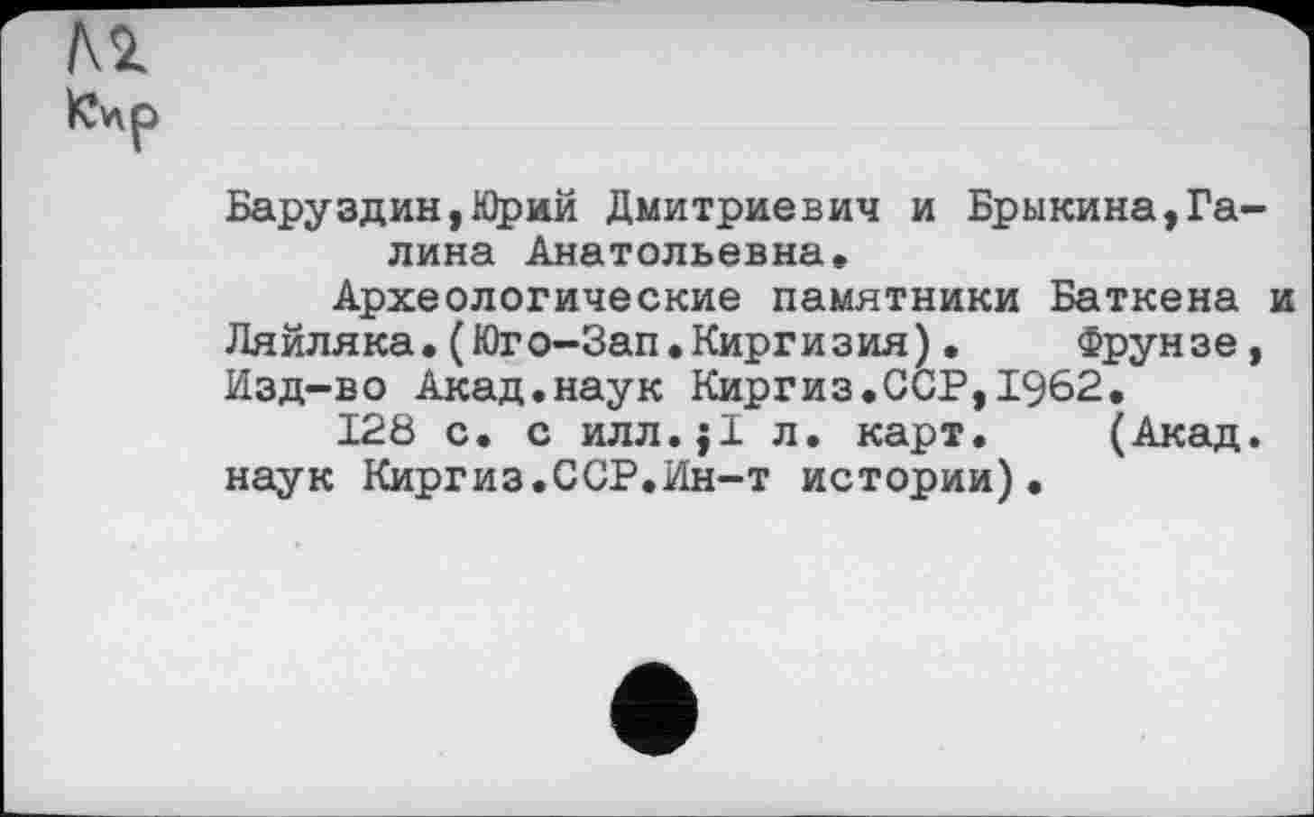 ﻿Баруздин,Юрий Дмитриевич и Брыкина,Галина Анатольевна, Археологические памятники Баткена и
Ляйляка.(Юго-Зап.Киргизия)•	Фрунзе,
Изд-во Акад.наук Киргиз,ССР,1962, 128 с. с илл.ј! л. карт. (Акад.
наук Киргиз.ССР.Ин-т истории).